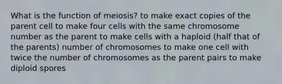 What is the function of meiosis? to make exact copies of the parent cell to make four cells with the same chromosome number as the parent to make cells with a haploid (half that of the parents) number of chromosomes to make one cell with twice the number of chromosomes as the parent pairs to make diploid spores