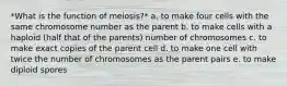 *What is the function of meiosis?* a. to make four cells with the same chromosome number as the parent b. to make cells with a haploid (half that of the parents) number of chromosomes c. to make exact copies of the parent cell d. to make one cell with twice the number of chromosomes as the parent pairs e. to make diploid spores