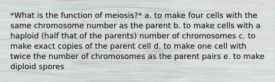 *What is the function of meiosis?* a. to make four cells with the same chromosome number as the parent b. to make cells with a haploid (half that of the parents) number of chromosomes c. to make exact copies of the parent cell d. to make one cell with twice the number of chromosomes as the parent pairs e. to make diploid spores