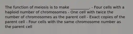 The function of meiosis is to make __________. - Four cells with a haploid number of chromosomes - One cell with twice the number of chromosomes as the parent cell - Exact copies of the parent cell - Four cells with the same chromosome number as the parent cell