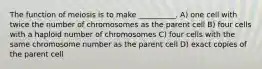 The function of meiosis is to make __________. A) one cell with twice the number of chromosomes as the parent cell B) four cells with a haploid number of chromosomes C) four cells with the same chromosome number as the parent cell D) exact copies of the parent cell