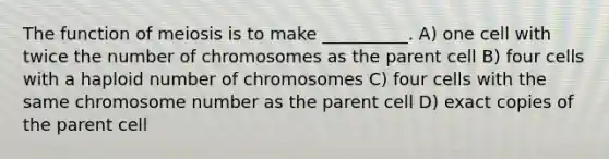 The function of meiosis is to make __________. A) one cell with twice the number of chromosomes as the parent cell B) four cells with a haploid number of chromosomes C) four cells with the same chromosome number as the parent cell D) exact copies of the parent cell