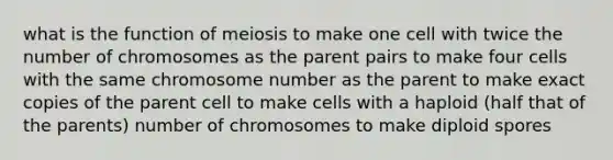 what is the function of meiosis to make one cell with twice the number of chromosomes as the parent pairs to make four cells with the same chromosome number as the parent to make exact copies of the parent cell to make cells with a haploid (half that of the parents) number of chromosomes to make diploid spores