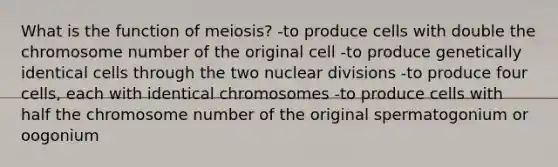 What is the function of meiosis? -to produce cells with double the chromosome number of the original cell -to produce genetically identical cells through the two nuclear divisions -to produce four cells, each with identical chromosomes -to produce cells with half the chromosome number of the original spermatogonium or oogonium