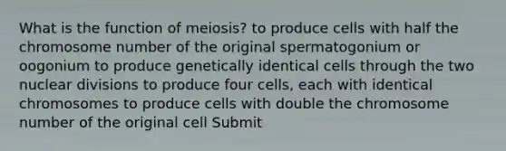 What is the function of meiosis? to produce cells with half the chromosome number of the original spermatogonium or oogonium to produce genetically identical cells through the two nuclear divisions to produce four cells, each with identical chromosomes to produce cells with double the chromosome number of the original cell Submit