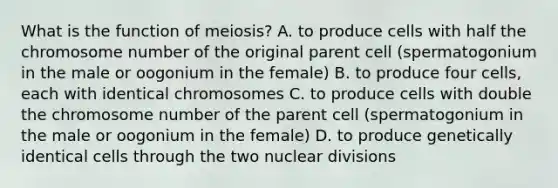 What is the function of meiosis? A. to produce cells with half the chromosome number of the original parent cell (spermatogonium in the male or oogonium in the female) B. to produce four cells, each with identical chromosomes C. to produce cells with double the chromosome number of the parent cell (spermatogonium in the male or oogonium in the female) D. to produce genetically identical cells through the two nuclear divisions