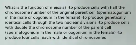 What is the function of meiosis? -to produce cells with half the chromosome number of the original parent cell (spermatogonium in the male or oogonium in the female) -to produce genetically identical cells through the two nuclear divisions -to produce cells with double the chromosome number of the parent cell (spermatogonium in the male or oogonium in the female) -to produce four cells, each with identical chromosomes