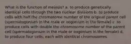 What is the function of meiosis? a. to produce genetically identical cells through the two nuclear divisions b. to produce cells with half the chromosome number of the original parent cell (spermatogonium in the male or oogonium in the female) c. to produce cells with double the chromosome number of the parent cell (spermatogonium in the male or oogonium in the female) d. to produce four cells, each with identical chromosomes