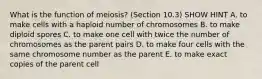 What is the function of meiosis? (Section 10.3) SHOW HINT A. to make cells with a haploid number of chromosomes B. to make diploid spores C. to make one cell with twice the number of chromosomes as the parent pairs D. to make four cells with the same chromosome number as the parent E. to make exact copies of the parent cell