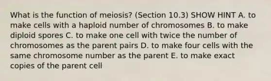 What is the function of meiosis? (Section 10.3) SHOW HINT A. to make cells with a haploid number of chromosomes B. to make diploid spores C. to make one cell with twice the number of chromosomes as the parent pairs D. to make four cells with the same chromosome number as the parent E. to make exact copies of the parent cell