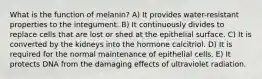 What is the function of melanin? A) It provides water-resistant properties to the integument. B) It continuously divides to replace cells that are lost or shed at the epithelial surface. C) It is converted by the kidneys into the hormone calcitriol. D) It is required for the normal maintenance of epithelial cells. E) It protects DNA from the damaging effects of ultraviolet radiation.