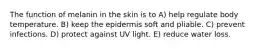 The function of melanin in the skin is to A) help regulate body temperature. B) keep the epidermis soft and pliable. C) prevent infections. D) protect against UV light. E) reduce water loss.