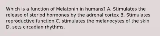 Which is a function of Melatonin in humans? A. Stimulates the release of steriod hormones by the adrenal cortex B. Stimulates reproductive function C. stimulates the melanocytes of the skin D. sets circadian rhythms.