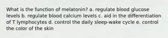 What is the function of melatonin? a. regulate blood glucose levels b. regulate blood calcium levels c. aid in the differentiation of T lymphocytes d. control the daily sleep-wake cycle e. control the color of the skin