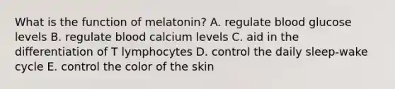 What is the function of melatonin? A. regulate blood glucose levels B. regulate blood calcium levels C. aid in the differentiation of T lymphocytes D. control the daily sleep-wake cycle E. control the color of the skin