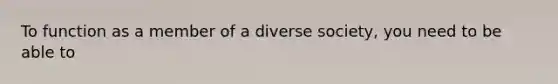 To function as a member of a diverse society, you need to be able to