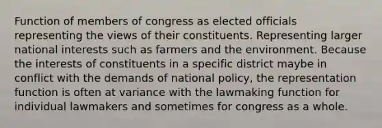 Function of members of congress as elected officials representing the views of their constituents. Representing larger national interests such as farmers and the environment. Because the interests of constituents in a specific district maybe in conflict with the demands of national policy, the representation function is often at variance with the lawmaking function for individual lawmakers and sometimes for congress as a whole.