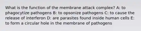 What is the function of the membrane attack complex? A: to phagocytize pathogens B: to opsonize pathogens C: to cause the release of interferon D: are parasites found inside human cells E: to form a circular hole in the membrane of pathogens