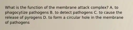 What is the function of the membrane attack complex? A. to phagocytize pathogens B. to detect pathogens C. to cause the release of pyrogens D. to form a circular hole in the membrane of pathogens