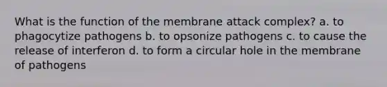 What is the function of the membrane attack complex? a. to phagocytize pathogens b. to opsonize pathogens c. to cause the release of interferon d. to form a circular hole in the membrane of pathogens