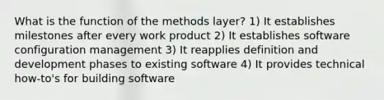 What is the function of the methods layer? 1) It establishes milestones after every work product 2) It establishes software configuration management 3) It reapplies definition and development phases to existing software 4) It provides technical how-to's for building software