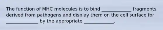 The function of MHC molecules is to bind _____________ fragments derived from pathogens and display them on the cell surface for ______________ by the appropriate _____________.