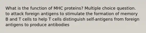 What is the function of MHC proteins? Multiple choice question. to attack foreign antigens to stimulate the formation of memory B and T cells to help T cells distinguish self-antigens from foreign antigens to produce antibodies