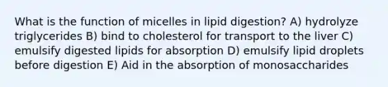 What is the function of micelles in lipid digestion? A) hydrolyze triglycerides B) bind to cholesterol for transport to the liver C) emulsify digested lipids for absorption D) emulsify lipid droplets before digestion E) Aid in the absorption of monosaccharides