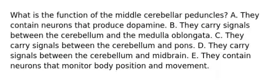 What is the function of the middle cerebellar peduncles? A. They contain neurons that produce dopamine. B. They carry signals between the cerebellum and the medulla oblongata. C. They carry signals between the cerebellum and pons. D. They carry signals between the cerebellum and midbrain. E. They contain neurons that monitor body position and movement.