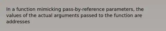 In a function mimicking pass-by-reference parameters, the values of the actual arguments passed to the function are addresses