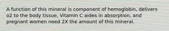 A function of this mineral is component of hemoglobin, delivers o2 to the body tissue, Vitamin C aides in absorption, and pregnant women need 2X the amount of this mineral.