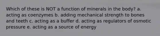 Which of these is NOT a function of minerals in the body? a. acting as coenzymes b. adding mechanical strength to bones and teeth c. acting as a buffer d. acting as regulators of osmotic pressure e. acting as a source of energy