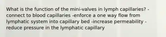 What is the function of the mini-valves in lymph capillaries? -connect to blood capillaries -enforce a one way flow from lymphatic system into capillary bed -increase permeability -reduce pressure in the lymphatic capillary