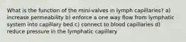 What is the function of the mini-valves in lymph capillaries? a) increase permeability b) enforce a one way flow from lymphatic system into capillary bed c) connect to blood capillaries d) reduce pressure in the lymphatic capillary