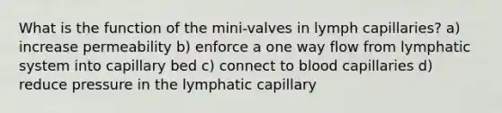 What is the function of the mini-valves in lymph capillaries? a) increase permeability b) enforce a one way flow from lymphatic system into capillary bed c) connect to blood capillaries d) reduce pressure in the lymphatic capillary