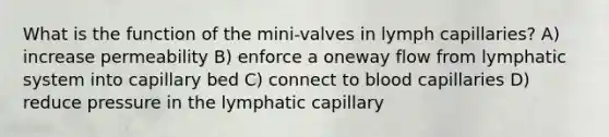 What is the function of the mini-valves in lymph capillaries? A) increase permeability B) enforce a oneway flow from lymphatic system into capillary bed C) connect to blood capillaries D) reduce pressure in the lymphatic capillary