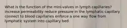 What is the function of the mini-valves in lymph capillaries? increase permeability reduce pressure in the lymphatic capillary connect to blood capillaries enforce a one way flow from lymphatic system into capillary bed