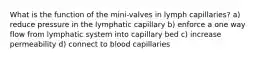 What is the function of the mini-valves in lymph capillaries? a) reduce pressure in the lymphatic capillary b) enforce a one way flow from lymphatic system into capillary bed c) increase permeability d) connect to blood capillaries