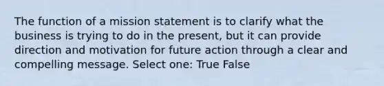 The function of a mission statement is to clarify what the business is trying to do in the present, but it can provide direction and motivation for future action through a clear and compelling message. Select one: True False