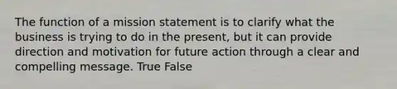 The function of a mission statement is to clarify what the business is trying to do in the present, but it can provide direction and motivation for future action through a clear and compelling message. True False