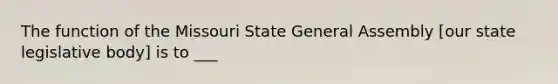 The function of the Missouri State General Assembly [our state legislative body] is to ___