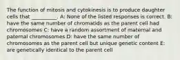 The function of mitosis and cytokinesis is to produce daughter cells that __________. A: None of the listed responses is correct. B: have the same number of chromatids as the parent cell had chromosomes C: have a random assortment of maternal and paternal chromosomes D: have the same number of chromosomes as the parent cell but unique genetic content E: are genetically identical to the parent cell