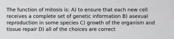 The function of mitosis is: A) to ensure that each new cell receives a complete set of genetic information B) asexual reproduction in some species C) growth of the organism and tissue repair D) all of the choices are correct