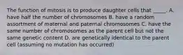 The function of mitosis is to produce daughter cells that _____. A. have half the number of chromosomes B. have a random assortment of maternal and paternal chromosomes C. have the same number of chromosomes as the parent cell but not the same genetic content D. are genetically identical to the parent cell (assuming no mutation has occurred)