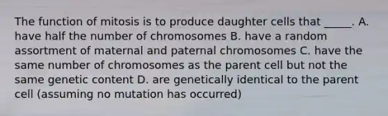 The function of mitosis is to produce daughter cells that _____. A. have half the number of chromosomes B. have a random assortment of maternal and paternal chromosomes C. have the same number of chromosomes as the parent cell but not the same genetic content D. are genetically identical to the parent cell (assuming no mutation has occurred)