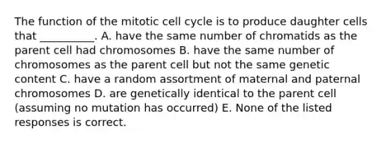 The function of the mitotic cell cycle is to produce daughter cells that __________. A. have the same number of chromatids as the parent cell had chromosomes B. have the same number of chromosomes as the parent cell but not the same genetic content C. have a random assortment of maternal and paternal chromosomes D. are genetically identical to the parent cell (assuming no mutation has occurred) E. None of the listed responses is correct.