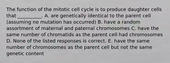 The function of the mitotic cell cycle is to produce daughter cells that __________. A. are genetically identical to the parent cell (assuming no mutation has occurred) B. have a random assortment of maternal and paternal chromosomes C. have the same number of chromatids as the parent cell had chromosomes D. None of the listed responses is correct. E. have the same number of chromosomes as the parent cell but not the same genetic content