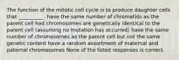 The function of the mitotic cell cycle is to produce daughter cells that __________. have the same number of chromatids as the parent cell had chromosomes are genetically identical to the parent cell (assuming no mutation has occurred) have the same number of chromosomes as the parent cell but not the same genetic content have a random assortment of maternal and paternal chromosomes None of the listed responses is correct.