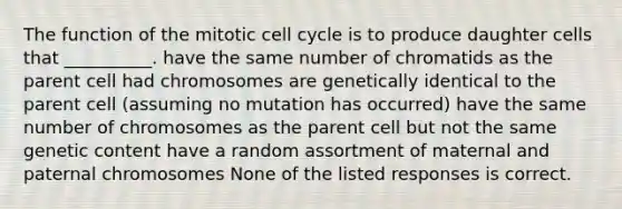 The function of the mitotic cell cycle is to produce daughter cells that __________. have the same number of chromatids as the parent cell had chromosomes are genetically identical to the parent cell (assuming no mutation has occurred) have the same number of chromosomes as the parent cell but not the same genetic content have a random assortment of maternal and paternal chromosomes None of the listed responses is correct.