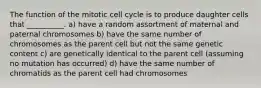 The function of the mitotic cell cycle is to produce daughter cells that __________. a) have a random assortment of maternal and paternal chromosomes b) have the same number of chromosomes as the parent cell but not the same genetic content c) are genetically identical to the parent cell (assuming no mutation has occurred) d) have the same number of chromatids as the parent cell had chromosomes